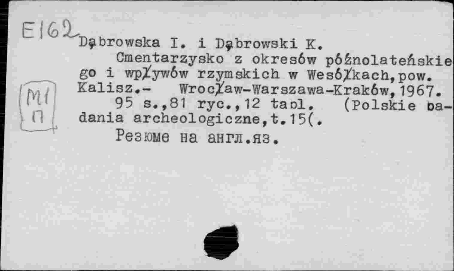 ﻿El6ünh , т
Dÿbrowska I
і Dubrowski К.
Gmentarzysko z okreaôw pôènolateûskie go і wpXywôw rzymskich w WesôXkach,pow. Kalisz.- WrocXaw-Warszawa-Krakôw,1967.
95 s.,81 ryc.,12 taol. (Polskie oa-dania archeologiczne,t.15(.
Резюме на англ.яз.